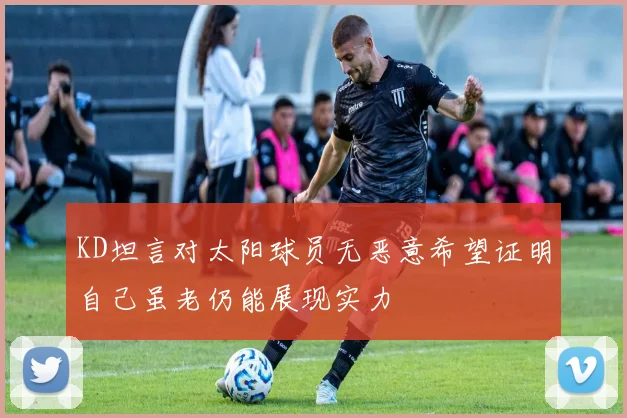KD坦言对太阳球员无恶意希望证明自己虽老仍能展现实力