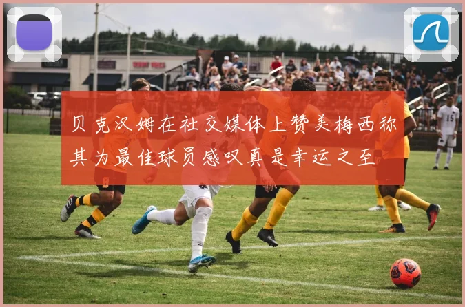 贝克汉姆在社交媒体上赞美梅西称其为最佳球员感叹真是幸运之至