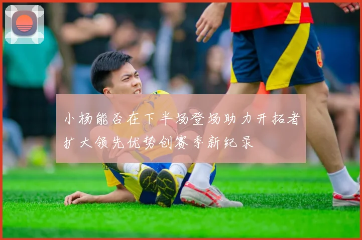 小杨能否在下半场登场助力开拓者扩大领先优势创赛季新纪录