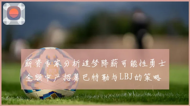 薪资专家分析追梦降薪可能性勇士全额中产招募巴特勒与LBJ的策略