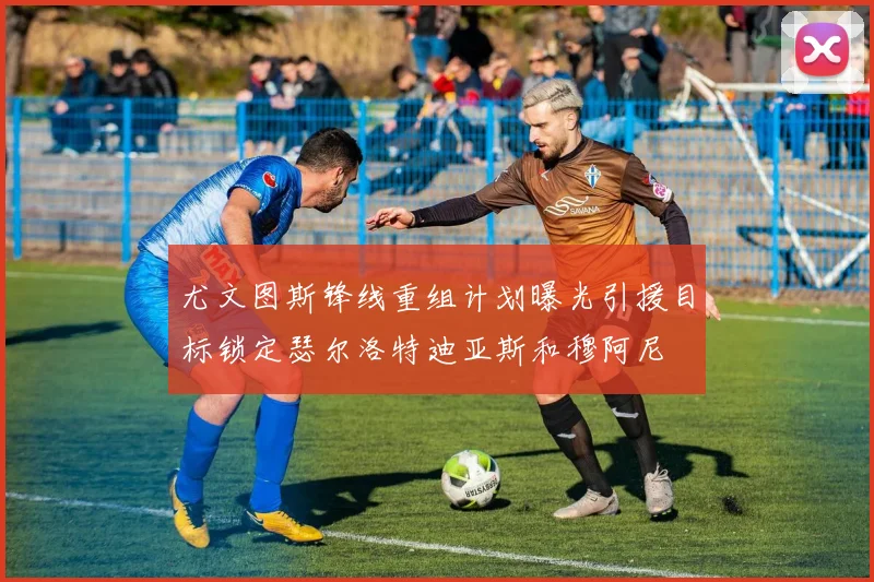 尤文图斯锋线重组计划曝光引援目标锁定瑟尔洛特迪亚斯和穆阿尼