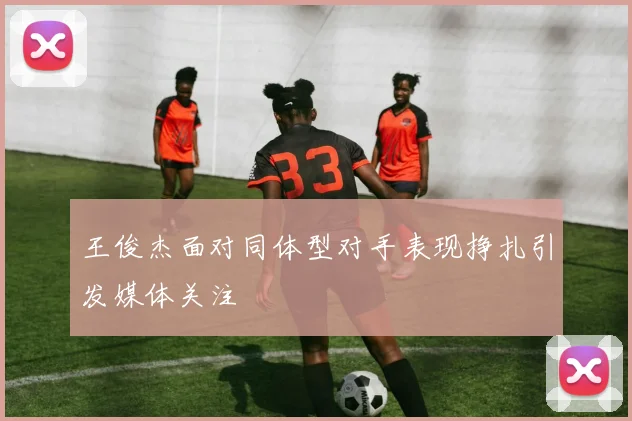 王俊杰面对同体型对手表现挣扎引发媒体关注