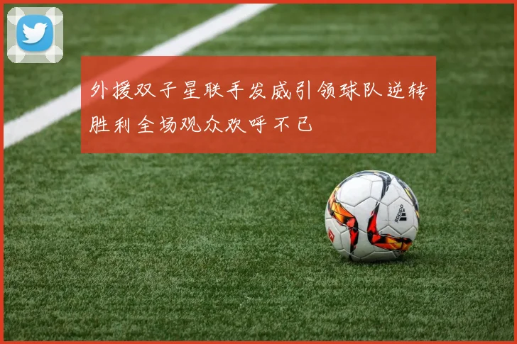 外援双子星联手发威引领球队逆转胜利全场观众欢呼不已
