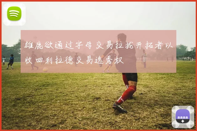 雄鹿欲通过字母交易拉拢开拓者以收回利拉德交易选秀权