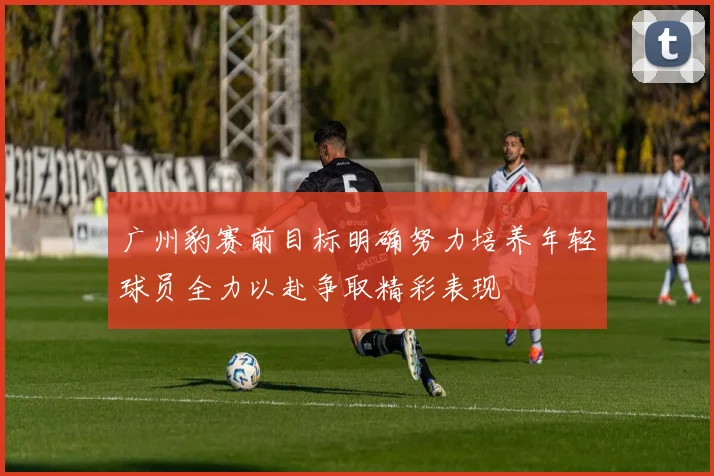 广州豹赛前目标明确努力培养年轻球员全力以赴争取精彩表现