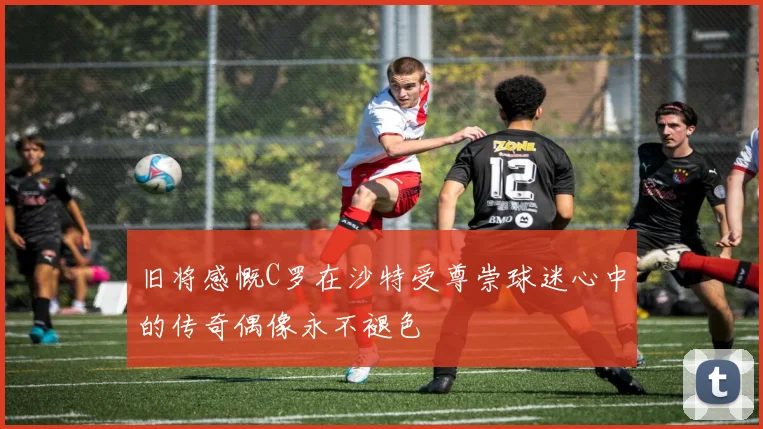 旧将感慨C罗在沙特受尊崇球迷心中的传奇偶像永不褪色