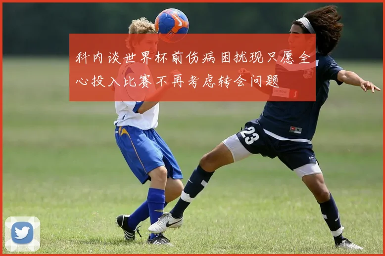 科内谈世界杯前伤病困扰现只愿全心投入比赛不再考虑转会问题