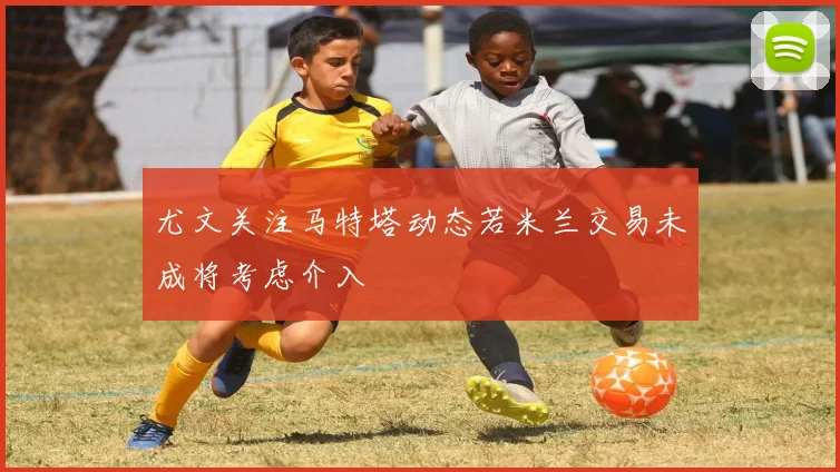 尤文关注马特塔动态若米兰交易未成将考虑介入