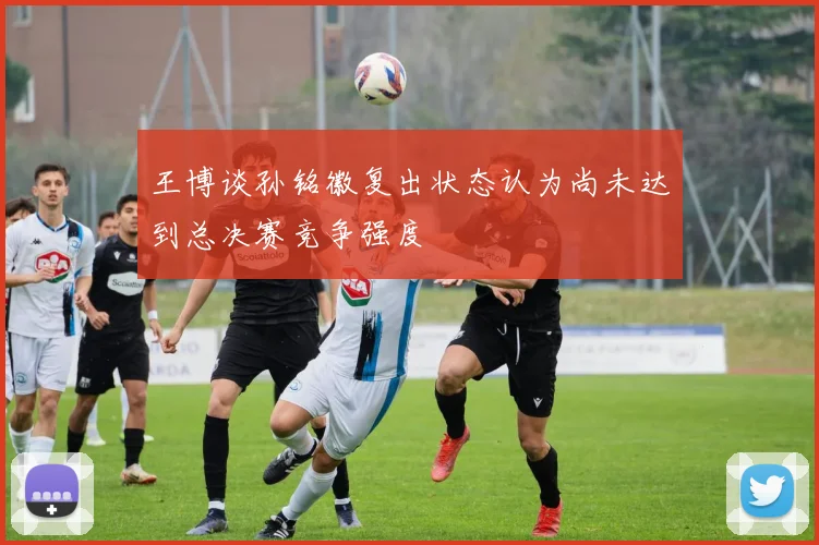 王博谈孙铭徽复出状态认为尚未达到总决赛竞争强度