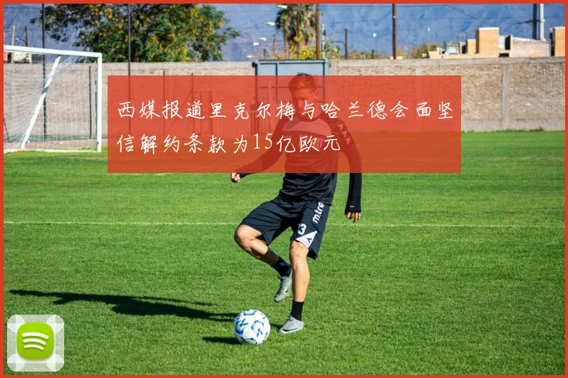 西媒报道里克尔梅与哈兰德会面坚信解约条款为15亿欧元