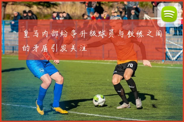 皇马内部纷争升级球员与教练之间的矛盾引发关注