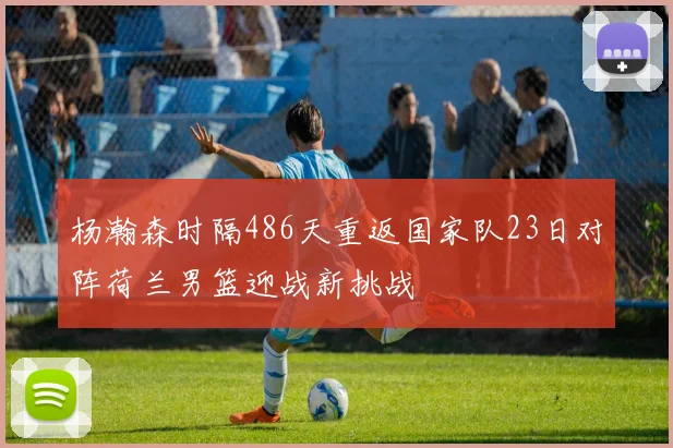 杨瀚森时隔486天重返国家队23日对阵荷兰男篮迎战新挑战