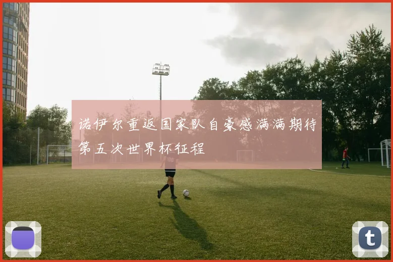 诺伊尔重返国家队自豪感满满期待第五次世界杯征程