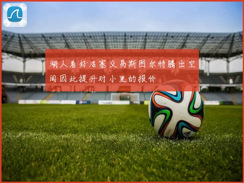 湖人看好活塞交易斯图尔特腾出空间因此提升对小里的报价