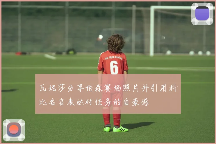 瓦妮莎分享伦森赛场照片并引用科比名言表达对任务的自豪感