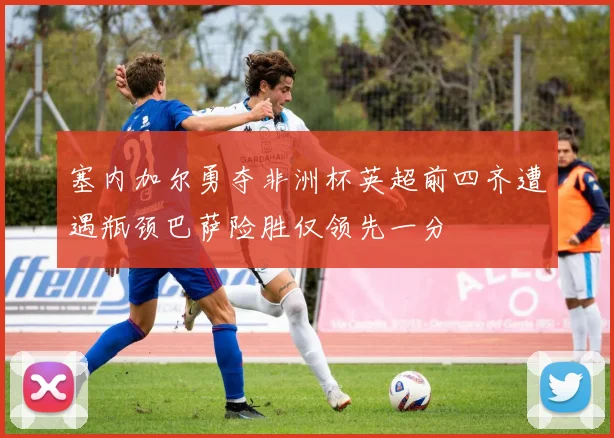 塞内加尔勇夺非洲杯英超前四齐遭遇瓶颈巴萨险胜仅领先一分