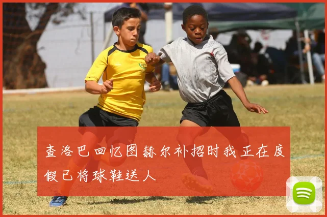 查洛巴回忆图赫尔补招时我正在度假已将球鞋送人