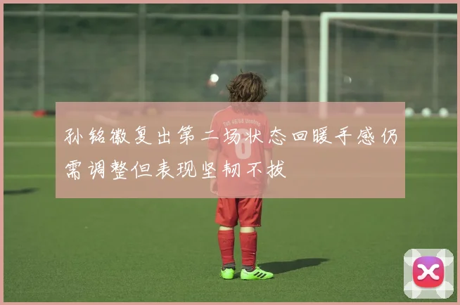 孙铭徽复出第二场状态回暖手感仍需调整但表现坚韧不拔