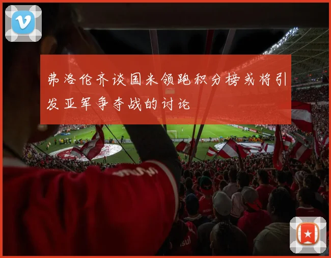 弗洛伦齐谈国米领跑积分榜或将引发亚军争夺战的讨论
