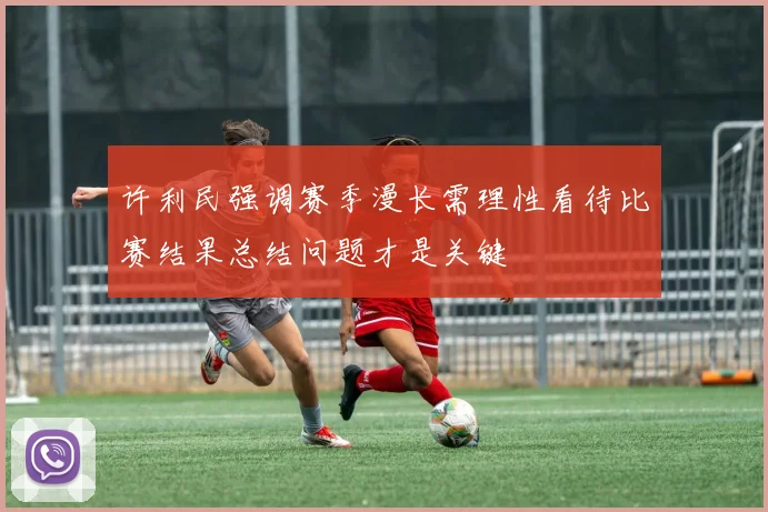 许利民强调赛季漫长需理性看待比赛结果总结问题才是关键