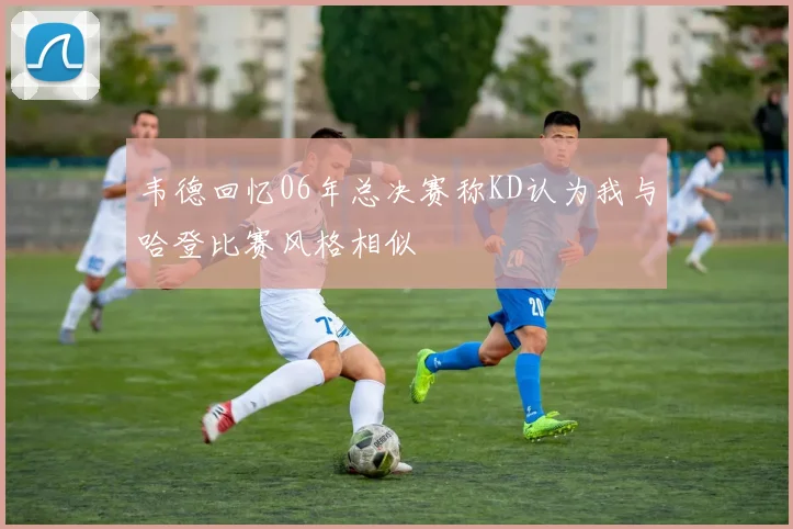 韦德回忆06年总决赛称KD认为我与哈登比赛风格相似