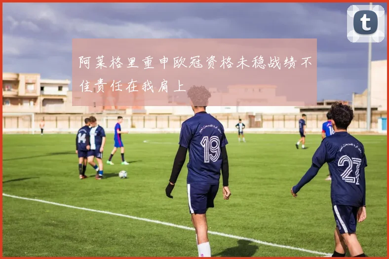 阿莱格里重申欧冠资格未稳战绩不佳责任在我肩上