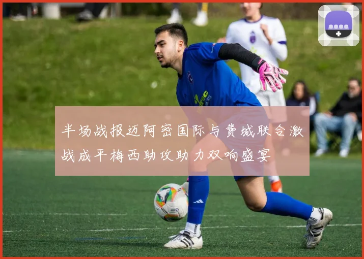半场战报迈阿密国际与费城联合激战成平梅西助攻助力双响盛宴